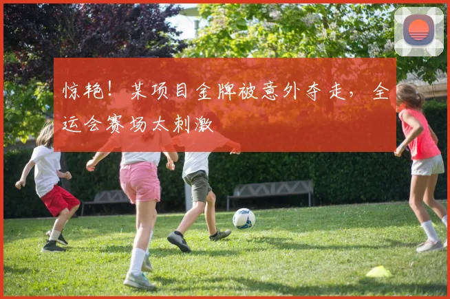 惊艳!某项目金牌被意外夺走,全运会赛场太刺激