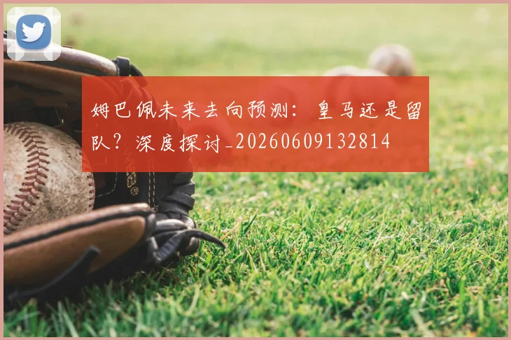 姆巴佩未来去向预测:皇马还是留队?深度探讨_20260609132814