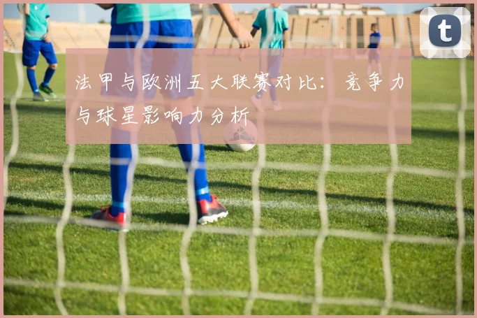 法甲与欧洲五大联赛对比：竞争力与球星影响力分析