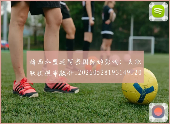 梅西加盟迈阿密国际的影响:美职联收视率飙升_20260528193149_20260609221521