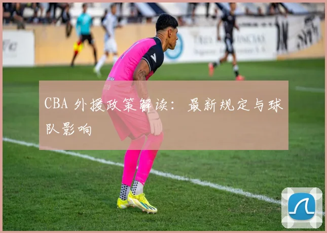 CBA 外援政策解读:最新规定与球队影响