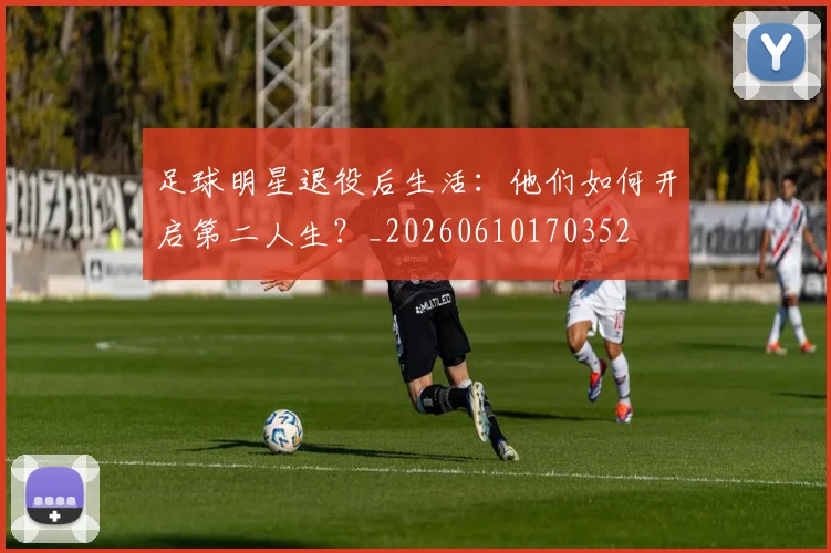 足球明星退役后生活:他们如何开启第二人生?_20260610170352