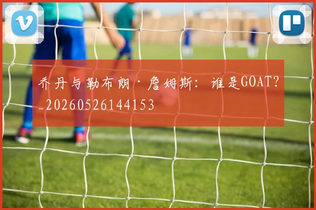 乔丹与勒布朗·詹姆斯:谁是GOAT?_20260526144153
