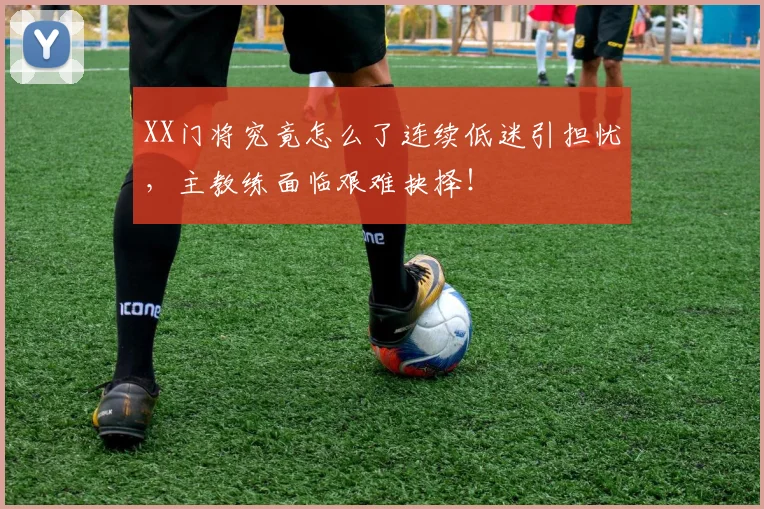 XX门将究竟怎么了连续低迷引担忧，主教练面临艰难抉择！